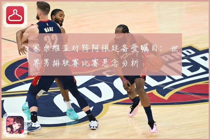 塞尔维亚对阵阿根廷备受瞩目：世界男排联赛比赛悬念分析