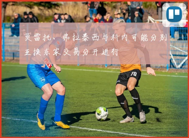 莫雷托、弗拉泰西与科内可能分别互换东家交易分开进行