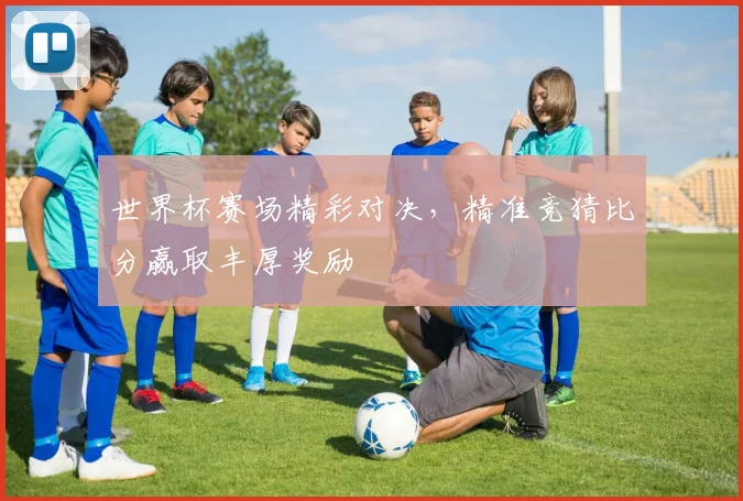世界杯赛场精彩对决，精准竞猜比分赢取丰厚奖励