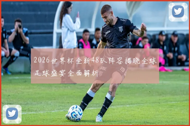 2026世界杯全新48队阵容揭晓全球足球盛宴全面解析