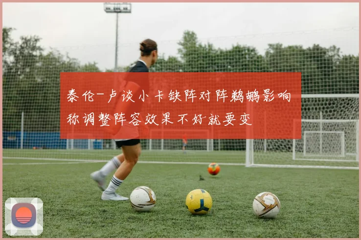 泰伦-卢谈小卡缺阵对阵鹈鹕影响 称调整阵容效果不好就要变