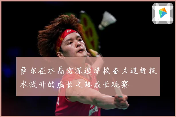 萨尔在水晶宫深造学校奋力追赶技术提升的成长之路成长观察