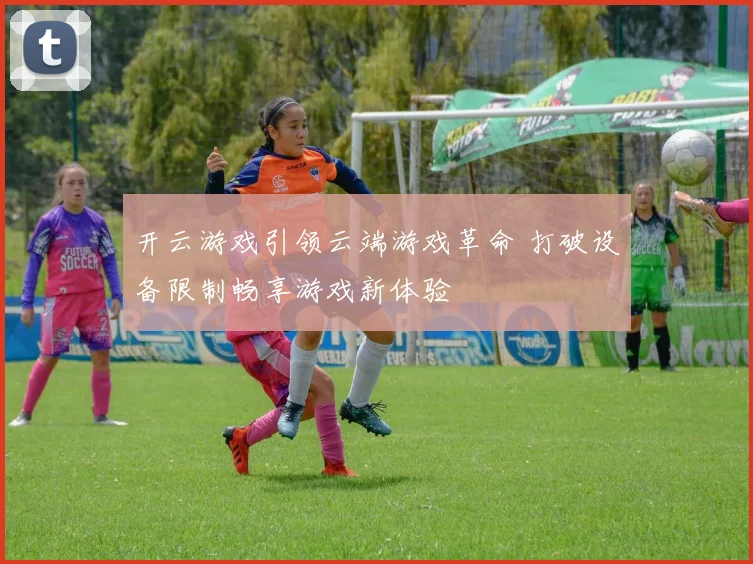 开云游戏引领云端游戏革命 打破设备限制畅享游戏新体验