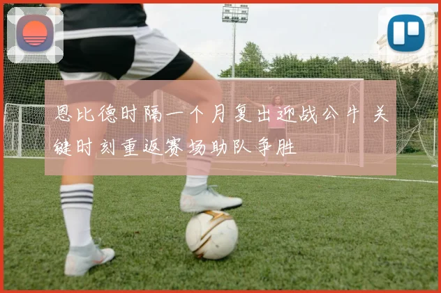 恩比德时隔一个月复出迎战公牛 关键时刻重返赛场助队争胜