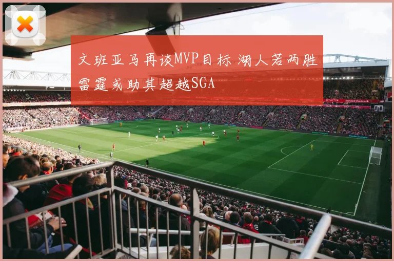 文班亚马再谈MVP目标 湖人若两胜雷霆或助其超越SGA