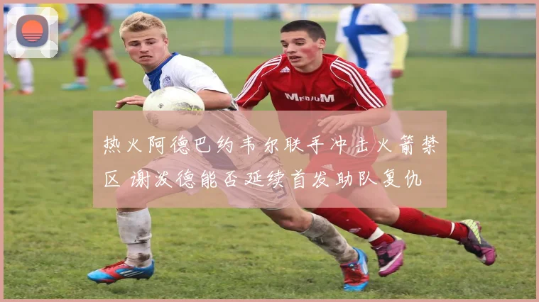 热火阿德巴约韦尔联手冲击火箭禁区 谢泼德能否延续首发助队复仇