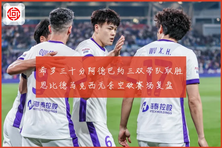 希罗三十分阿德巴约三双带队取胜恩比德马克西无奈空砍赛场复盘